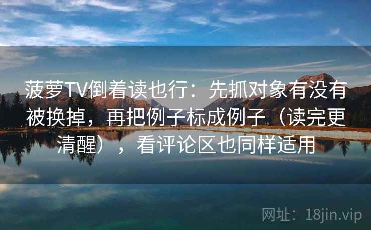 菠萝TV倒着读也行：先抓对象有没有被换掉，再把例子标成例子（读完更清醒），看评论区也同样适用