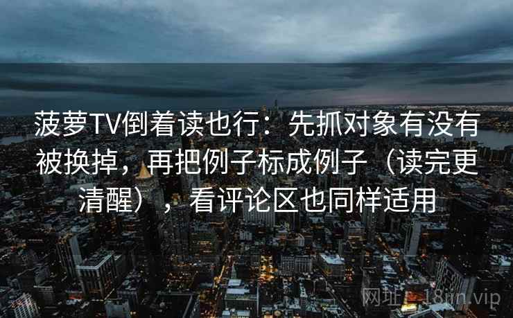 菠萝TV倒着读也行：先抓对象有没有被换掉，再把例子标成例子（读完更清醒），看评论区也同样适用