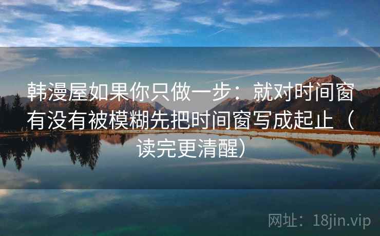 韩漫屋如果你只做一步：就对时间窗有没有被模糊先把时间窗写成起止（读完更清醒）