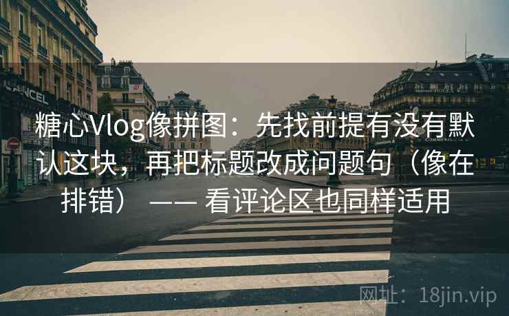 糖心Vlog像拼图：先找前提有没有默认这块，再把标题改成问题句（像在排错） —— 看评论区也同样适用