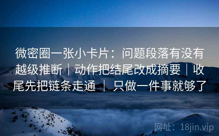 微密圈一张小卡片：问题段落有没有越级推断｜动作把结尾改成摘要｜收尾先把链条走通 ｜ 只做一件事就够了