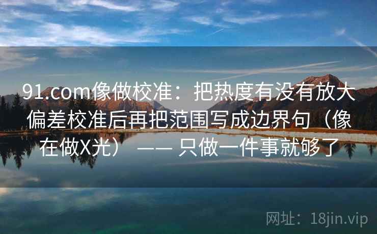 91.com像做校准：把热度有没有放大偏差校准后再把范围写成边界句（像在做X光） —— 只做一件事就够了
