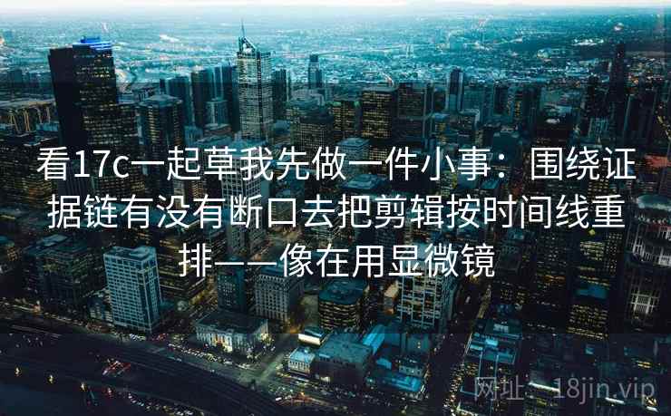 看17c一起草我先做一件小事：围绕证据链有没有断口去把剪辑按时间线重排——像在用显微镜