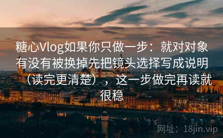 糖心Vlog如果你只做一步：就对对象有没有被换掉先把镜头选择写成说明（读完更清楚），这一步做完再读就很稳