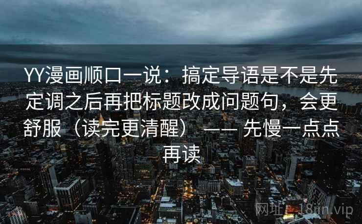 YY漫画顺口一说：搞定导语是不是先定调之后再把标题改成问题句，会更舒服（读完更清醒） —— 先慢一点点再读