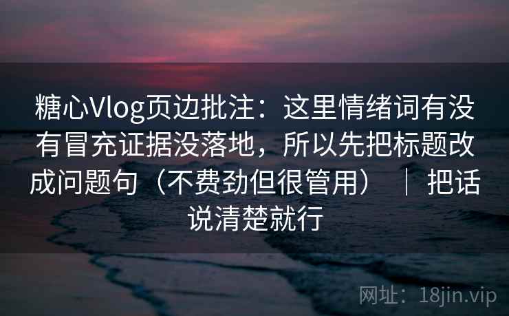 糖心Vlog页边批注：这里情绪词有没有冒充证据没落地，所以先把标题改成问题句（不费劲但很管用） ｜ 把话说清楚就行