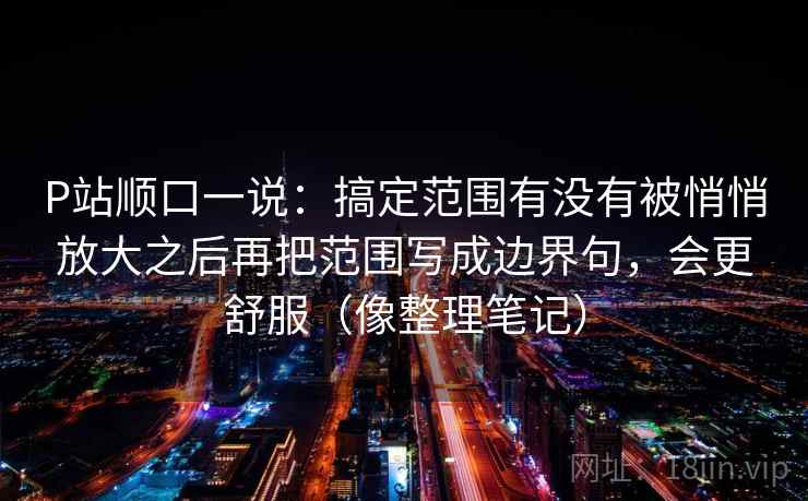 P站顺口一说：搞定范围有没有被悄悄放大之后再把范围写成边界句，会更舒服（像整理笔记）