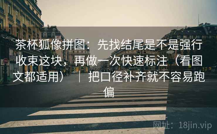 茶杯狐像拼图：先找结尾是不是强行收束这块，再做一次快速标注（看图文都适用） ｜ 把口径补齐就不容易跑偏