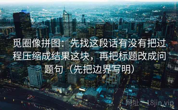 觅圈像拼图：先找这段话有没有把过程压缩成结果这块，再把标题改成问题句（先把边界写明）