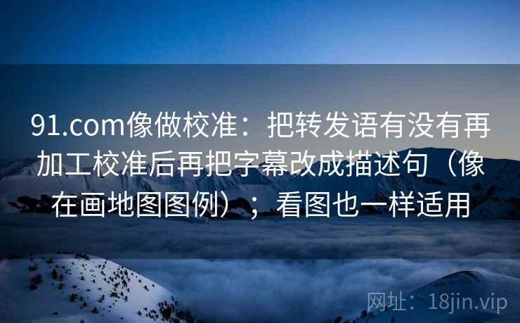 91.com像做校准：把转发语有没有再加工校准后再把字幕改成描述句（像在画地图图例）；看图也一样适用