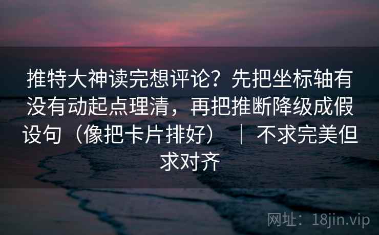 推特大神读完想评论？先把坐标轴有没有动起点理清，再把推断降级成假设句（像把卡片排好） ｜ 不求完美但求对齐