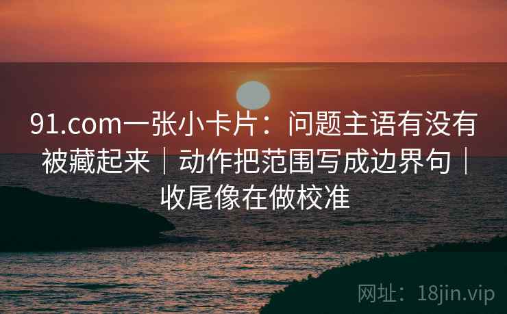 91.com一张小卡片：问题主语有没有被藏起来｜动作把范围写成边界句｜收尾像在做校准