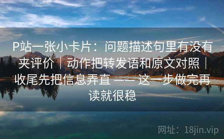 P站一张小卡片：问题描述句里有没有夹评价｜动作把转发语和原文对照｜收尾先把信息弄直 —— 这一步做完再读就很稳