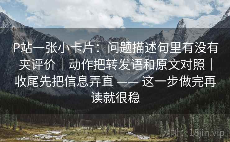P站一张小卡片：问题描述句里有没有夹评价｜动作把转发语和原文对照｜收尾先把信息弄直 —— 这一步做完再读就很稳