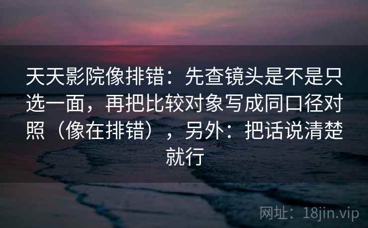 天天影院像排错：先查镜头是不是只选一面，再把比较对象写成同口径对照（像在排错），另外：把话说清楚就行
