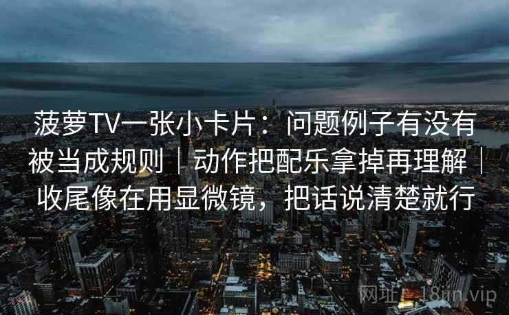 菠萝TV一张小卡片：问题例子有没有被当成规则｜动作把配乐拿掉再理解｜收尾像在用显微镜，把话说清楚就行