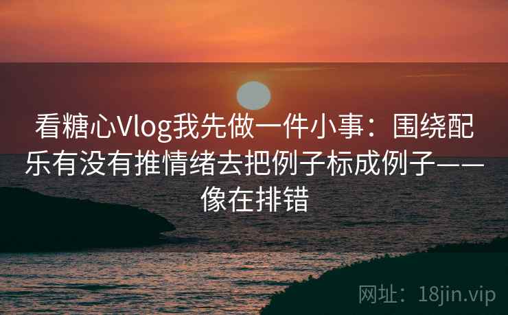 看糖心Vlog我先做一件小事：围绕配乐有没有推情绪去把例子标成例子——像在排错
