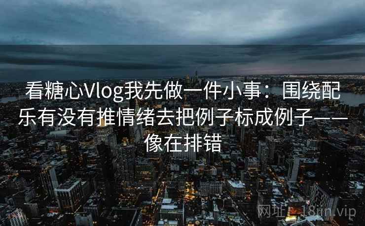 看糖心Vlog我先做一件小事：围绕配乐有没有推情绪去把例子标成例子——像在排错
