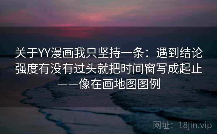 关于YY漫画我只坚持一条：遇到结论强度有没有过头就把时间窗写成起止——像在画地图图例