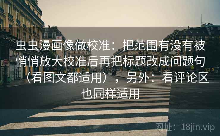 虫虫漫画像做校准：把范围有没有被悄悄放大校准后再把标题改成问题句（看图文都适用），另外：看评论区也同样适用