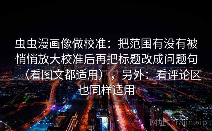 虫虫漫画像做校准：把范围有没有被悄悄放大校准后再把标题改成问题句（看图文都适用），另外：看评论区也同样适用
