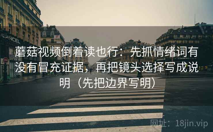 蘑菇视频倒着读也行：先抓情绪词有没有冒充证据，再把镜头选择写成说明（先把边界写明）